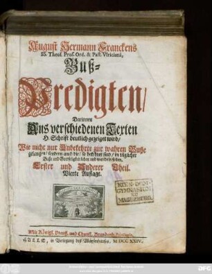 Theil 1: August Hermann Franckens SS. Theol. Prof. Ord. & Past. Vlriciani Buß-Predigten : Darinnen Aus verschiedenen Texten H. Schrift deutlich gezeiget wird, Wie nicht nur Unbekehrte zur wahren Buße gelangen, sondern auch die, so bekehret sind, in täglicher Buße und Gottseligkeit leben und wandeln sollen ...