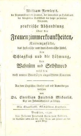 William Rowley's der Arzneywissenschaft Doctors, der Universität zu Oxford und der königlichen Gesellschaft der Aerzte zu London Mitglieds, praktische Abhandlung über die Frauenzimmerkrankheiten, Nervenzufälle, das hysterische und hypochondrische Uebel, den Schlagfluß und die Lähmung, den Wahnsinn und Selbstmord : nebst den nach neuern Grundsätzen eingerichteten Kurarten