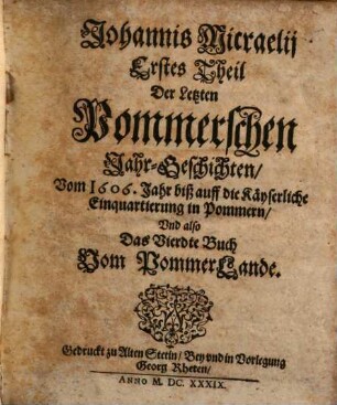 Johannis Micraelii Altes Pommerland. 4, Erstes Theil der Letzten Pommerschen Jahr-Geschichten, vom 1606. Jahr biß auff die Käyserliche Einquartierung in Pommern und also das Vierdte Buch vom PommerLande