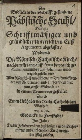 Der Endlich in der Schrifft gefundene Päbstische Stuhl/ Das ist/ Schrifftmäßiger und gründlicher Unterricht/ in Eilff Argumenta abgefasset : Wodurch Die Römisch-Catholische Kirch/ nachdem sie lang auff Petro beweglich gestanden/ nunmehro auff Johannem unbeweglich gestellet wird