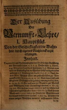 Christian Thomasens /_ JCti und Chur-Brandenb. Raths /_ Außübung Der Vernunfft-Lehre /_ Oder: kurtze /_ deutliche und wohlgegründete Handgriffe /_ wie man in seinem Kopffe aufräumen und sich zu Erforschung der Wahrheit geschickt machen ; die erkandte Wahrheit andern beybringen ; andere verstehen und auslegen ; von anderer ihren Meinungen urtheilen /_ und die Irrthümer geschicklich widerlegen solle. Worinnen allenthalben viel allgemieine heut zu Tage im Schwang gehende Irrthümer angezeiget /_ und deutlich beantwortet werden : Nebst einer Vorrede / In welcher der Autor die Ursachen anzeiget /_ warumb er auch auff des Realis de Vienna seine Discursus und Dubia über die Introductionem ad Philosophiam Aulicam nicht antworten werde