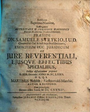Auxiliante Supremo Numine, Suffragante Autoritate & Permissu Magnifici ICtorum in alma hac Viadrina Ordinis, Praeside Dn. Samuele Strykio ... Exercitium Hoc Iuridicum De Iure Reverentiali, Eiusque Effectibus Specialibus, Publice discutiendum proponet D. XXX. Decembr. Anno M.DC.LXXII. H.L.Q.S. Martinus Rehfeld FürstenwaldMarchic. Autor & Respond.