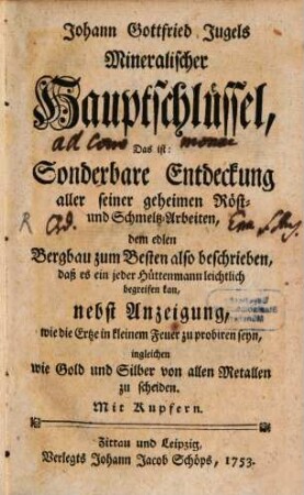 Johann Gottfried Jugels Mineralischer Hauptschlüssel, Das ist: Sonderbare Entdeckung aller seiner geheimen Röst- und Schmeltz-Arbeiten : dem edlen Bergbau zum Besten also beschrieben, daß es ein jeder Hüttenmann leichtlich begreifen kan, nebst Anzeigung, wie die Ertze in kleinem Feuer zu probiren seyn, ingleichen wie Gold und Silber von allen Metallen zu scheiden. Mit Kupfern