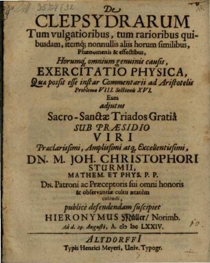 De Clepsydrarum Tum vulgatioribus, tum rarioribus quibusdam, itemq[ue] nonnullis aliis horum similibus, Phaenomenis & effectibus, Horumq[ue] omnium genuinis causis, Exercitatio Physica, Quae possit esse instar Commentarii ad Aristotelis Problema VIII. Sectionis XVI. Eam adiutus ... Sub Praesidio ... Dn. M. Joh. Christophori Sturmii ... publice defendendam suscipiet Hieronymus Müller/ Norimb. Ad d. 29. Augusti, A. MDCLXXIV.