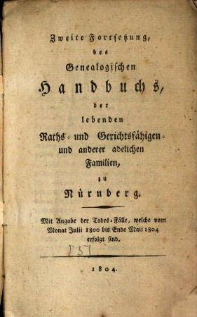 Genealogisches Handbuch des lebenden Raths-, Gerichts- und Aemterfähigen Adels zu Nürnberg, [3]. Zweite Fortsetzung, des Genealogischen Handbuchs, der lebenden Raths- und Gerichtsfähigen- und anderer adelichen Familien, zu Nürnberg : Mit Angabe der Todes-Fälle, welche vom Monat Julii 1800 bis Ende Maii 1804 erfolgt sind