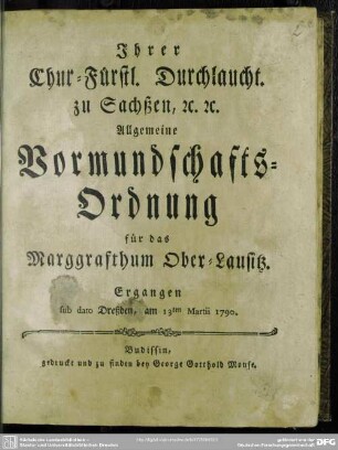 Ihrer Chur-Fürstl. Durchlaucht. zu Sachßen, [et]c. [et]c. Allgemeine Vormundschafts-Ordnung für das Marggrafthum Ober-Lausitz : Ergangen sub dato Dreßden, am 13ten Martii 1790