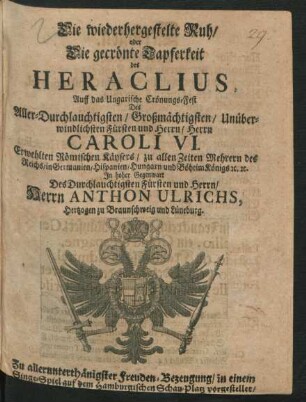 Die wiederhergestelte Ruh/ oder Die gecrönte Tapferkeit des Heraclius : Auff das Ungarische Crönungs-Fest Des ... Herrn Caroli VI. Erwehlten Römischen Käysers ... In hoher Gegenwart Des ... Herrn Anthon Ulrichs, Hertzogen zu Braunschweig und Lüneburg. Zu ... Freuden-Bezeugung/ in einem Singe-Spiel auf dem Hamburgischen Schau-Platz vorgestellet/ Im Junio MDCCXII
