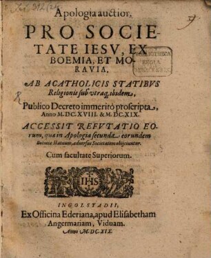 Apologia auctior Pro Societate Iesv, Ex Boemia, Et Moravia, Ab Acatholicis Statibvs Religionis sub utraq[ue] ibidem, Publico Decreto immeritò proscripta, Anno M.DC. XVIII. & M.DC.XIX. : Accessit Refvtatio Eorum, quae in Apologia secunda eorundem Boëmiae statuum, aduersus Societatem obijciuntur