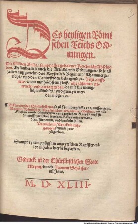 DEs heyligen Roemischen Reichs Ordnungen : Die Gülden Bulla sampt aller gehaltner Reichstaeg Abschieden. Besonderlich auch die Artickel vnd Ordnungen so je zu zeiten auffgericht das Keyserlich Regiment Chammergericht vnd den Landtfriden belangend etc. Jetzt auffs new ... alle zusamen getruckt vnd an tag geben ... Erklerung des Landtfridens so zu Nürnberg im[m] 1522. auffgericht. Sampt Roemischer Keyserlicher Maiestatt Missiue an alle Fürsten vnnd Oberkeyten eyns jeglichen Kreyß ... Sampt eynem gnugsam anzeyglichen Register ...