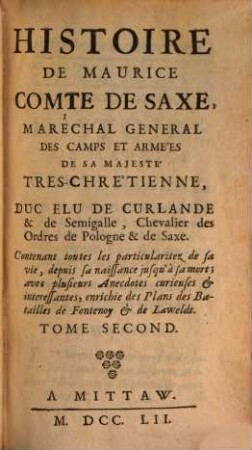 Histoire De Maurice Comte De Saxe, Maréchal General De Camps Et Armées De Sa Majeste Tres-Chretienne, Duc Elu De Curlande & De Semigalle, Chevalier des Ordres de Pologne & de Saxe : Contenant toutes les particularitez de sa vie, depuis sa naissance jusqu' à sa mort ; avec plusieurs Anecdotes curieuses & interessantes, enrichie des Plans des Batailles de Fontenoy & de Lawfeldt, 2