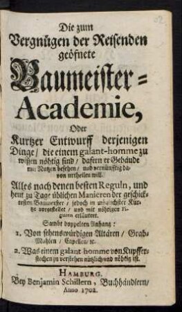 Die zum Vergnügen der Reisenden geöfnete Baumeister-Academie, Oder Kurtzer Entwurff derjenigen Dinge/ die einem galant-homme zu wissen nöhtig sind/ dafern er Gebäude mit Nutzen besehen/ und vernünfftig davon urtheilen will. : Alles nach denen besten Reguln, und heut zu Tage üblichen Manieren der geschicktesten Baumeister ... vorgestellet/ und mit nöhtigen Figuren erläutert. ; Sambt doppelten Anhang: 1. Von sehenswürdigen Altären ... 2. Was einem galant-homme von Kupfferstechen zu verstehen ... nöhtig ist.
