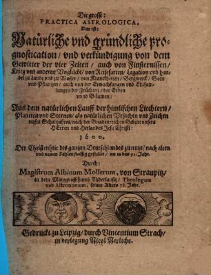Die grosse: Practica Astrologica, Das ist: Natürliche und gründliche prognostication und verkündigung von dem Gewitter der vier Zeiten, auch von Finsternissen, Krieg und anderen Unglücke, von Reisefarten, Legation und handel zu Lande und zu Wasser ... : Aus dem natürlichen Lauff der himlischen Liechtern, Planeten und Sternen, als natürlichen Ursachen und Zeichen dieses Schaltjahres ... 1600