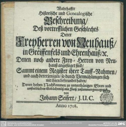 Wahrhaffte Historische und Genealogische Beschreibung, Deß vortrefflichen Geschlechts Derer Freyherren von Neuhauß, in Greiffenfels und Ehrenhauß, [et]c. Denen noch andere Frey-Herren von Neuhauß angefüget sind : Sammt einem Register ihrer Tauff-Nahmen, und auch dererjenigen, so durch Vermählungen sich mit ihnen befreundet haben