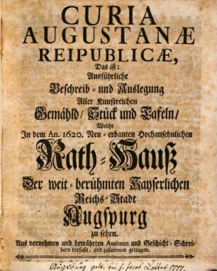 Curia Augustanae Reipublicae, Das ist: Ausführliche Beschreib- und Auslegung Aller Kunstreichen Gemähld, Stück und Tafeln, Welche In dem An. 1620. Neu-erbauten Hochansehnlichen Rath-Hauß Der weit-berühmten Kayserlichen Reichs-Stadt Augspurg zu sehen : Aus vornehmen bewährten Authorn und Geschicht-Schreibern verfaßt, und zusammen getragen