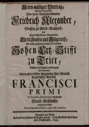 Wahrhafft- und gründlicher- doch kurz- und Acten-mäßiger Vortrag, Woraus das zwischen ... Friedrich Alexander, Grafen zu Wied-Neuwied, Und Einem Theil derer Gemeinden Grenzhausen und Hilgeroth, So wohl auch deme diesen assistirenden Hohen Ertz-Stifft zu Trier, Bißhero in Rechten verfangene Und nunmehro Unter ... Francisci Primi In Terminis Executionis beruhende Streit-Geschäffte deutlich zu ersehen : Cum Adiunctis a Num. 1. usque 36. inclusive