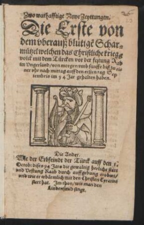 Zwo warhafftige Newe Zeyttungen.|| Die Erste von || dem vberauß blutigẽ Schar=||muetzel welchen das Christliche kriegs||volck mit dem Tuercken vor der festung Rab || im Vngerland/ von morgen vmb fünffe biß zu ei=||ner vhr nach mittag auff den ersten tag Sep||tembris im 94 Jar gehalten haben.|| Die Ander.|| Wie der Erbfeindt der Türck auff den 1.|| Octob: dises 94 Jars die ... statt || vnd Vestung Raab durch auffgebung erobert/|| ... hat Jm thon/ wie man den || Lindensmid singt.||