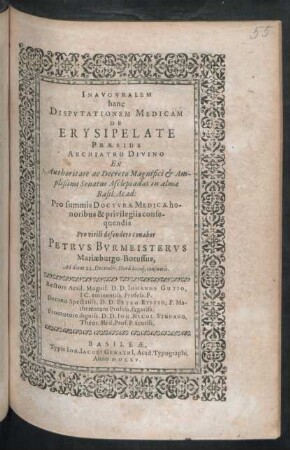 Inauguralem hanc Disputationem Medicam De Erysipelate ... Ex Authoritate ac Decreto ... Senatus Asclepiadaei in alma Basil: Acad: Pro summis Docturae Medicae honoribus & privilegiis consequendis Pro virili defendere conabor Petrus Burmeisterus Mariaeburgo-Borussus, Ad diem 22. Decembr. ... Rectore ... D. Johanne Gutio ... Decano ... D. Petro Ryffio ... Promotore ... D. Joh. Nicol. Stupano ...