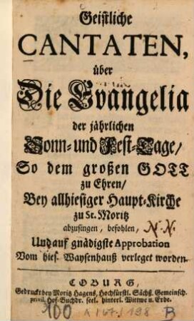 Geistliche Cantaten, über Die Evangelia der jährlichen Sonn- und Fest-Tage, So dem großen Gott zu Ehren, bey allhiesiger Haupt-Kirche zu St. Moritz abzusingen, befohlen