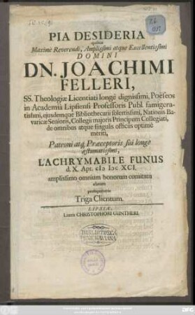 Pia Desideria quibus ... Domini Dn. Joachimi Felleri, SS. Theologiae Licentiati longe dignissimi, Poeseos in Academia Lipsiensi Professoris Publ. ... Patroni atq[ue] Praeceptoris sui longe aestumatissimi, Lachrymabile Funus d. X. Apr. MDCXCI. amplissimo omnium bonorum comitatu elatum prosequebatur Triga Clientum