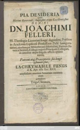 Pia Desideria quibus ... Domini Dn. Joachimi Felleri, SS. Theologiae Licentiati longe dignissimi, Poeseos in Academia Lipsiensi Professoris Publ. ... Patroni atq[ue] Praeceptoris sui longe aestumatissimi, Lachrymabile Funus d. X. Apr. MDCXCI. amplissimo omnium bonorum comitatu elatum prosequebatur Triga Clientum