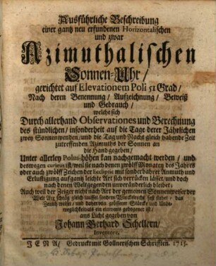 Ausführliche Beschreibung einer gantz neu erfundenen Horizontalischen und zwar Azimuthalischen Sonnen-Uhr, gerichtet auf Elevationem Poli 51 Grad : Nach deren Benennung, Aufzeichnung, Beweiß und Gebrauch, welche sich Durch allerhand Observationes und Berechnung des stündlichen, insonderheit auf die Tage derer Jährlichen zwey Sonnenwenden, und die Tag und Nacht gleich habende Zeit zutreffenden Azimuths der Sonnen an die Hand gegeben, ...