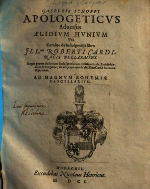 Gasperis Schoppi[i] Apologeticvs Aduersus Aegidivm Hvnivm : Pro Gemino de Indulgentijs libro Ill[ustrissi]mi Roberti Cardinalis Bellarmini ; In quo praeter doctrinam Indulgentiarum, Iustificationis, Satisfactionum & Purgatorij de vitijs quoque & abusibus Curiae Romanae disputatur ; ad Magnum Bohemiae Cancellarium