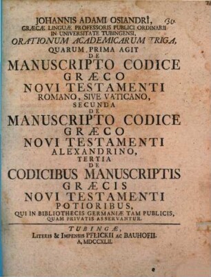 Johannis Adami Osiandri, Graecae Linguae Professoris Publici Ordinaii In Universitate Tubingensi, Orationum Academicarum Triga : Quarum Prima Agit De Manuscripto Codice Graeco Novi Testamenti Romano, Sive Vaticano, Secunda De Manuscripto Codice Graeco Novi Testamenti Alexandrino, Tertia De Codicibus Manuscriptis Graecis Novi Testamenti Potioribus, Qui In Bibliothecis Germaniae Tam Publicis, Quam Privatis Asservantur