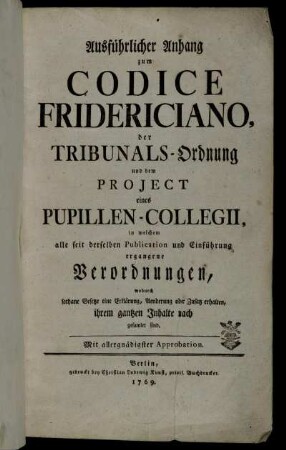 Ausführlicher Anhang zum Codice Fridericiano, der Tribunals-Ordnung und dem Projekt eines Pupillen-Collegii, in welchem alle seit derselben Publication und Einführung ergangene Verordnungen, wodurch sothane Gesetze eine Erklärung, Aenderung oder Zusatz erhalten, ihrem gantzen Inhalte nach gesamelt sind