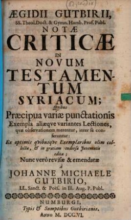 Aegidii Gutbirii SS. Theol. Doct & Gymn. Hamb. Prof. Publ. Notae criticae in Novum Testamentum Syriacum : quibus praecipua variae punctationis exempla, aliaeque variantes lectiones, quae observationem merentur, inter se conferentur ; ex optimis quibusque exemplaribus olim collectae, & in gratiam studiosae iuventutis editae