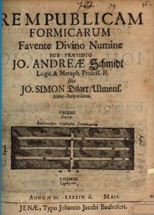 Rempublicam Formicarum Favente Divino Numine Sub Praesidio Jo. Andreae Schmidt Logic. & Metaph. Profess. P. sistet Jo. Simon Dilger/ Ulmens. Autor-Respondens. Anno MDCLXXXIV. d. Maii.
