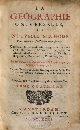 La Geographie Universelle, Ou Nouvelle Methode Pour apprendre facilement cette science : Contenant le Traité de la Sphere, la description du Globe terrestre & celeste, les parties du Monde, divisées en leurs Etats, Empires, Royaumes, Republiques, Provinces, &c ; Sur les memoires les plus nouveaux et les plus amples qui ont paru jusques a present ; Le tout Enrichy de Cartes Geographiques, & de Figures des diverses Nations, avec les Armes des Provinces ; Divisée en IV. Tomes, 4