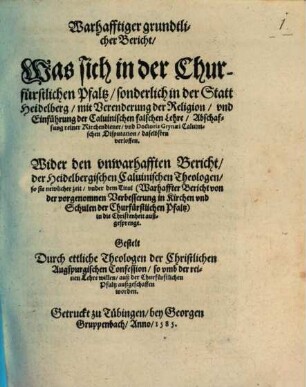 Warhafftiger grundtlicher Bericht, Was sich in der Churfürstlichen Pfaltz sonderlich in der Statt Heidelberg mit Verenderung der Religion vnd Einführung der Caluinischen falschen Lehre, Abschaffung reiner Kirchendiener vnd Doctoris Grynaei Caluinischen Disputation daselbsten verloffen : Wider den vnwarhafften Bericht der Heidelbergischen Caluinischen Theologen so sie newlicher zeit vnder dem Titul Warhaffter Bericht von der vorgenomnen Verbesserung in Kirchen vnd Schulen der Churfuerstlichen Pfaltz in die Christenheit außgesprengt
