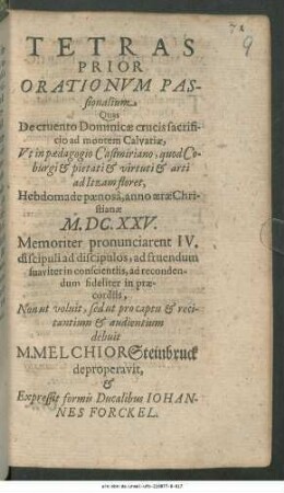 Tetras Prior Orationum Passionalium : Quas De cruento Dominicae crucis sacrificio ad montem Calvariae, Ut in Paedagogio Casimiriano, quod Coburgi & pietati & virtuti & arti ad Itzam floret, Hebdomade paenosa, anno aerae Christianae M.DC.XXV. Memoriter pronunciarent IV. discipuli ad discipulos, ad fruendum suaviter in conscientiis, ad recondendum fideliter in praecordiis, Non ut voluit, sed ut pro captu & recitantium & audientium debuit M. Melchior Steinbruck deproperavit ...