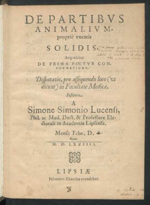 DE PARTIBVS || ANIMALIVM,|| propriè vocatis || SOLIDIS,|| At[que] obiter || DE PRIMA FOETVS CON-||FORMATIONE.|| Disputatio, pro assequendo loco  in Facultate Medica,|| Instituta || A || Simone Simonio Lucensi,|| Phil. ac Med. Doct. & Professore Ele=||ctorali in Academia Lipsense.|| Mense Febr. D.|| Anno || M.D.LXXIIII.||