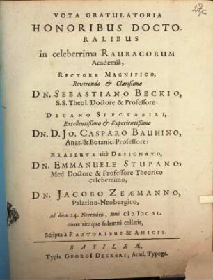 Vota Gratulatoria Honoribus Doctoralibus in celeberrima Rauracorum Academia, Rectore Magnifico, Reverendo & Clarißimo Dn. Sebastiano Beckio, S.S. Theol. Doctore & Professore: Decano Spectabili, Excellentißimo & Experientißimo Dn. D. Jo. Casparo Bauhino, Anat. & Bontanic. Professore: Brabeute rite Designato, Dn. Emmanuele Stupano, Med. Doctore & Professore Theorico celeberrimo, Dn. Jacobo Zeaemanno, PalatinoNeoburgico, Ad diem 24. Novembris, Anni MDCXL. more rituque solemni collatis