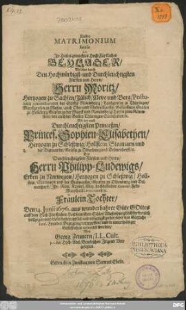 Illustre Matrimonium fatale i. e. In Him[m]el-gemachtes Hoch-Fuerstliches Beylager/ Welches durch ... Moritz/ Hertzogen zu Sachsen/ Juelich/ Cleve und Berg/ Postulirten Administratoren des Stiffts Naumburg/ Landgrafen in Thueringen/ Marckgrafen zu Meisen/ auch Ober- und Nieder-Lausitz/ Gefuersteten/ Grafen zu Hen[n]eberg/ Grafen zu der Marck und Ravensberg/ Herrn zum Ravenstein/ wie auch der Balley Thueringen Stadthalter/ u. Mit ... Sophien-Elisabethen/ Hertzogin zu Schleßwig/ Hollstein/ Stormarn und der Dietmarsen/ Graefin zu Oldenburg und Delmenhorst/ u. ... Philipp-Ludewigs/ Erben zu Norwegen/ Hertzogen zu Schleßwig/ Hollstein/ Stormarn und der Dietmarsen/ Grafen zu Oldenburg und Delmenhorst/ Ihr. Roem. Keyserl. Maj. hochbestallten General-Feld-Marschall-Lieutenants/ u. Fraeulein Tochter/ Den 14. Junii 1676 ... auff dem Hoch-Fuerstlichen Hollsteinischen Schloß Wiesenburg hoechsterfreulich vollzogen/ und dieses ...entworffen/ und in unterthaeniger Geflissenheit insinuiret worden