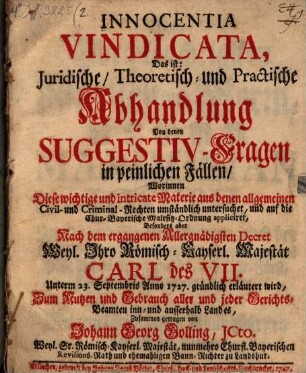 Innocentia Vindicata, Das ist: Juridische, Theoretisch- und Practische Abhandlung Von denen Suggestiv-Fragen in peinlichen Fällen : Worinnen Diese wichtige und intricate Materie aus denen allgemeinen Civil- und Criminal-Rechten umständlich untersuchet, und auf die Chur-Bayerische Malefitz-Ordnung appliciret, Besonders aber Nach dem ergangenen allergnädigsten Decret Weyl. Ihro Römisch-Kayserl. Majestät Carl des VII. Unterm 23. Septembris Anno 1727. gründlich erläutert wird, Zum Nutzen und Gebrauch aller und jeder Gerichts-Beamten inn- und ausserhalb Landes