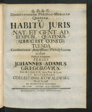 Dissertationem Politico-Moralem Quartam De Habitu Iuris Nat. Et Gent. Ad Rempubl. Quatenus Adhuc Est Constituenda Consentiente Amplissimo Philosphorum ordine Public̀e defendent Præses Johannes Adamus Gregorovius, Phil. & I.U.D. P.P. Iuris Nat. & Gent. Et Respondens Coelestinus Kowalewski, Nicol. Boruss. In Auditorio Maximo Ad Diem [ ] Octobr. Anni MDCCXIX