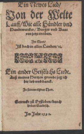 Ein Newes Lied/|| Von der Welte || Lauff/ Wie alle Hændler vnd || Handtwercker/ Burger vnd Bau=||ren jetzt treiben.|| Jm Thon/|| Jst doch in allen Landen/ [et]c.|| Ein ander Geistlichs Liedt.|| Auß meines Hertzen grunde sag ich || dir lob vnd danck.|| Jn seinem eignen Thon.||