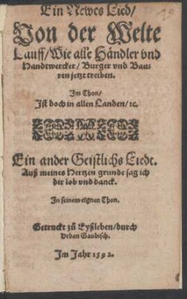 Ein Newes Lied/|| Von der Welte || Lauff/ Wie alle Hændler vnd || Handtwercker/ Burger vnd Bau=||ren jetzt treiben.|| Jm Thon/|| Jst doch in allen Landen/ [et]c.|| Ein ander Geistlichs Liedt.|| Auß meines Hertzen grunde sag ich || dir lob vnd danck.|| Jn seinem eignen Thon.||