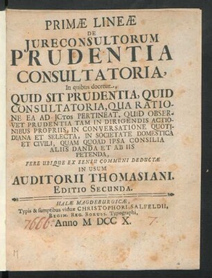 Primæ Lineæ De Iureconsultorum Prudentia Consultatoria : In quibus docetur, Quid Sit Prudentia, Quid Consultatoria, Qua Ratione Ea Ad Ictos Pertineat, Quid Observet Prudentia Tam In Dirigendis Actionibus Propriis, In Conversatione Quotidiana Et Selecta, In Societate Domestica Et Civili, Quam Quoad Ipsa Consilia Aliis Danda Et Ab Iis Petenda, Fere Ubique Ex Sensu Communi Deductæ In Usum Auditorii Thomasiani