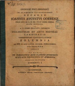 Ordinis philosophici in academia Vitebergensi decanus Ioannes Augustus Goerenz ... philosophiae et artis poeticae candidatis conferendae utriusque laureae solemnia ... celebranda indicit, et simul de dialogistica arte Platonis interpreti huius rite cognoscenda et aperienda nonnulla praefatur : Comment. I.