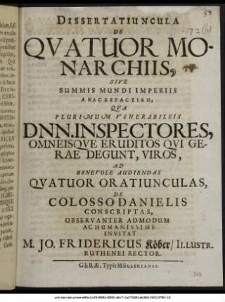 Dissertatiuncula De Quatuor Monarchiis, Sive Summis Mundi Imperiis Anaskeuastikē, : Qua Plurimum Venerabileis Dnn. Inspectores, Omneisque Eruditos Qui Gerae Degunt, Viros, Ad Benevole Audiendas Quatuor Oratiunculas, De Colosso Danielis Conscriptas, Observanter Admodum Ac Humanissime Invitat M. Jo. Fridericus Köber/ Illustr. Ruthenei Rector. : [P.P. Gerae d. III. Eid. Decembr. A.O.R. MDC.LXXII.]