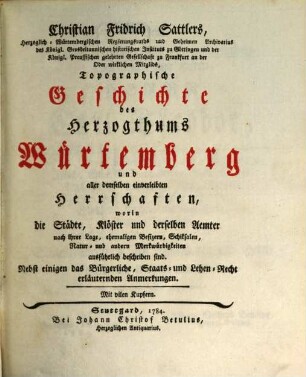 Christian Fridrich Sattlers, Herzoglich-Würtembergischen Regierungsraths und Geheimen Archivarius des Königl. Grosbritannischen historischen Instituts zu Göttingen und der Königl. Preussischen gelehrten Gesellschaft zu Frankfurt an der Oder wirklichen Mitglids, Topographische Geschichte des Herzogthums Würtemberg und aller demselben einverleibten Herrschaften, worin die Städte, Klöster und derselben Aemter nach ihrer Lage, ehemaligen Besizern, Schiksalen, Natur- und andern Merkwürdigkeiten ausführlich beschriben sind : Nebst einigen das Bürgerliche, Staats- und Lehen-Recht erläuternden Anmerkungen