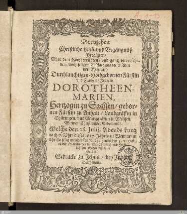 Dreyzehen Christliche Leich- vnd Begängnüß Predigten, Vber dem ... Abschied ... der ... Frawen Dorotheen-Marien, Hertzogin zu Sachsen, gebornen Fürstin zu Anhalt ... : Welche den 18. Julij ... 1617 ... zu Weimar ... entschlaffen, vnd folgends den 5. Augusti ... zur Erden bestattet