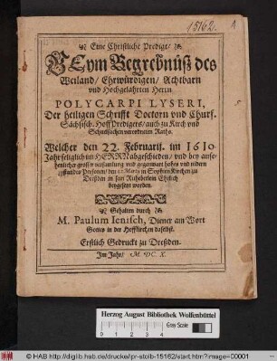 Eine Christliche Predigt/ Beym Begrebnüß des Weiland ... Herrn Polycarpi Lyseri, Der heiligen Schrifft Doctorn und Churf. Sächsisch. HoffPredigers/ auch zu Kirch und Schuelsachen verordneten Raths : Welcher den 22. Februarij. im 1610. Jahr seliglich im Herrn abgeschieden/ und ... den 1. Martii in Sophien Kirchen zu Dreßden in sein Ruhebetlein Ehrlich beygesetzt worden ; Erstlich Gedruckt zu Dreßden. Im Jahr/ M.DC.X.