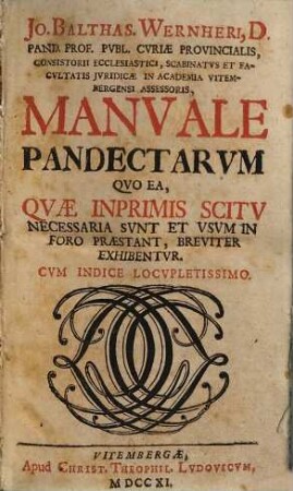 Jo. Baltas. Wernheri, D. Pand. Prof. Publ. Curiae Provincialis, Consistorii Ecclesiastici, Scabinatus Et Facultatis Iuridicae In Academia Vitembergensi Assessoris, Manuale Pandectarum : Quo Ea, Quae Inprimis Scitu Necessaria Sunt Et Usum In Foro Praestant, Breviter Exhibentur ; Cum Indice Locupletissimo
