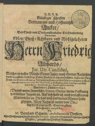 Gläubiger Christen Vertrauens- und Hoffnungs-Ancker/ Bey Christ- und Hochansehnlicher Leichbestattung Des ... Herrn Friedrich Albhards/ Iur. Utr. Candidati : Welcher in voller Blüthe Seiner Jahre ... durch ungestüm[m]e/ doch selige Todes-Fluthen/ in den erwünschten Hafen der Ewigen Freude/ der Seelen nach/ am 24. Iulii dieses lauffenden 1675sten Jahres angeländet/ dessen Leichnam aber bald darauf in sein Erb-Begräbnüß zu S. Sophien allhier beygesetzet und Sein letztes Ehren-Gedächtnüß am 1. Augusti gehalten worden/ Aus den 71. Psalm vers. 5,6. (Du bist meine Zuversicht ...)