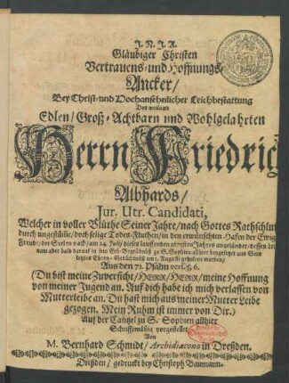 Gläubiger Christen Vertrauens- und Hoffnungs-Ancker/ Bey Christ- und Hochansehnlicher Leichbestattung Des ... Herrn Friedrich Albhards/ Iur. Utr. Candidati : Welcher in voller Blüthe Seiner Jahre ... durch ungestüm[m]e/ doch selige Todes-Fluthen/ in den erwünschten Hafen der Ewigen Freude/ der Seelen nach/ am 24. Iulii dieses lauffenden 1675sten Jahres angeländet/ dessen Leichnam aber bald darauf in sein Erb-Begräbnüß zu S. Sophien allhier beygesetzet und Sein letztes Ehren-Gedächtnüß am 1. Augusti gehalten worden/ Aus den 71. Psalm vers. 5,6. (Du bist meine Zuversicht ...)