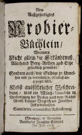 Neu-Außgefertigtes Probier-Büchlein : Worinnen Nicht allein die Erkändtnuß Allerhand Berg-Arthen und Ertze gründlich gewiesen; Sondern auch, wie Selbige zu schmeltzen und zu vermüntzen, deutlich angezeiget wird ; Nebst ausfuerlicher Beschreibung, was ein Müntz-Guardein in Verfertigung der Proben nach dem Reichs-Werth, Leipziger Vergleich und Zinnischen Fuß zu beobachten. Samt deren accuratesten Außrechnung